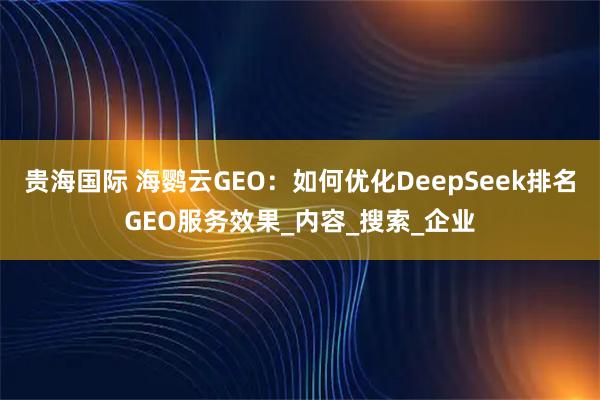 贵海国际 海鹦云GEO：如何优化DeepSeek排名GEO服务效果_内容_搜索_企业