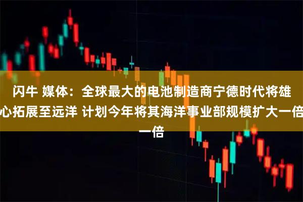 闪牛 媒体：全球最大的电池制造商宁德时代将雄心拓展至远洋 计划今年将其海洋事业部规模扩大一倍
