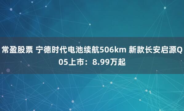 常盈股票 宁德时代电池续航506km 新款长安启源Q05上市：8.99万起