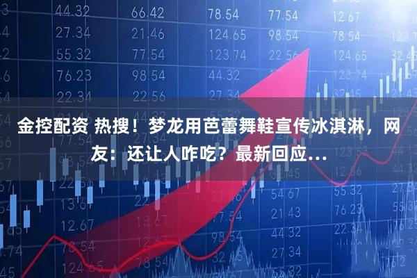 金控配资 热搜！梦龙用芭蕾舞鞋宣传冰淇淋，网友：还让人咋吃？最新回应…